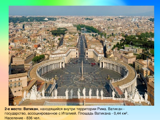 2-е место: Ватикан , находящийся внутри территории Рима. Ватикан - государство, ассоциированное с Италией. Площадь Ватикана - 0,44 км². Население - 836 чел.