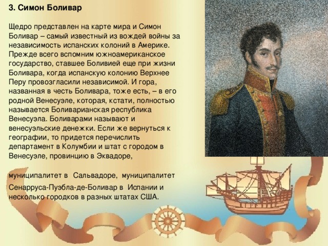 3. Симон Боливар  Щедро представлен на карте мира и Симон Боливар – самый известный из вождей войны за независимость испанских колоний в Америке. Прежде всего вспомним южноамериканское государство, ставшее Боливией еще при жизни Боливара, когда испанскую колонию Верхнее Перу провозгласили независимой. И гора, названная в честь Боливара, тоже есть, – в его родной Венесуэле, которая, кстати, полностью называется Боливарианская республика Венесуэла. Боливарами называют и венесуэльские денежки. Если же вернуться к географии, то придется перечислить департамент в Колумбии и штат с городом в Венесуэле, провинцию в Эквадоре, муниципалитет в Сальвадоре, муниципалитет Сенарруса-Пуэбла-де-Боливар в Испании и несколько городков в разных штатах США.