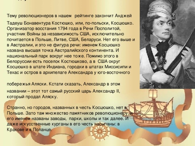 5. Тадеуш Костюшко   Тему революционеров в нашем рейтинге закончит Анджей Тадеуш Бонавентура Костюшко, или, по-польски, Косцюшко. Организатор восстания 1794 года в Речи Посполитой, участник Войны за независимость США, исключительно почитается в Польше, Литве, США, Беларуси. Нет его выше и в Австралии, и это не фигура речи: именем Косцюшко названа высшая точка Австралийского континента. И национальный парк вокруг нее тоже. Помимо этого в Белоруссии есть поселок Костюшково, а в США округ Косцюшко в штате Индиана, городки в штатах Миссисипи и Техас и остров в архипелаге Александра у юго-восточного побережья Аляски. Кстати сказать, Александр в этом названии – этот тот самый русский царь Александр II, который продал Аляску.   Странно, но городов, названных в честь Косцюшко, нет в Польше. Зато там множество памятников революционеру, и его именем названы заводы, парки, школы и так далее. И даже искусственные курганы в его честь насыпаны: в Кракове и в Поланце.