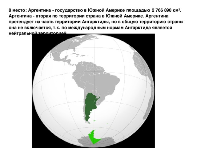 8 место: Аргентина - государство в Южной Америке площадью 2 766 890 км². Аргентина - вторая по территории страна в Южной Америке. Аргентина претендует на часть территории Антарктиды, но в общую территорию страны она не включается, т.к. по международным нормам Антарктида является нейтральной территорией.