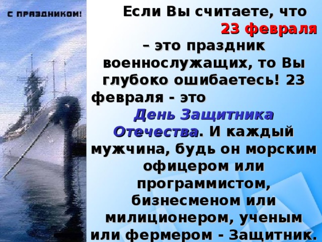 Если Вы считаете, что 23 февраля – это праздник военнослужащих, то Вы глубоко ошибаетесь! 23 февраля - это День Защитника Отечества . И каждый мужчина, будь он морским офицером или программистом, бизнесменом или милиционером, ученым или фермером - Защитник. 23 февраля – это День Защитника своего Отечества, своей семьи.  23 февраля – это День настоящего мужчины.