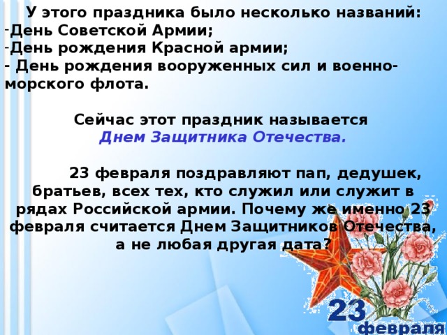 У этого праздника было несколько названий: День Советской Армии; День рождения Красной армии; - День рождения вооруженных сил и военно-морского флота.   Сейчас этот праздник называется Днем Защитника Отечества.   23 февраля поздравляют пап, дедушек, братьев, всех тех, кто служил или служит в рядах Российской армии. Почему же именно 23 февраля считается Днем Защитников Отечества, а не любая другая дата?