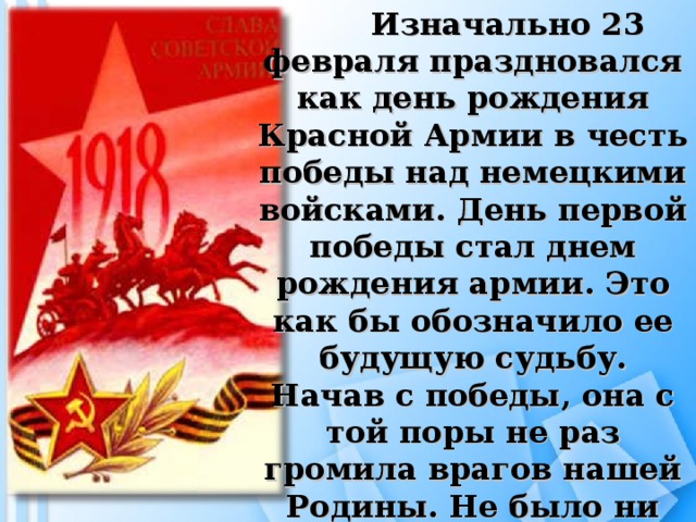 Изначально 23 февраля праздновался как день рождения Красной Армии в честь победы над немецкими войсками. День первой победы стал днем рождения армии. Это как бы обозначило ее будущую судьбу. Начав с победы, она с той поры не раз громила врагов нашей Родины. Не было ни одного захватчика, который бы не почувствовал на себе силу ее оружия.