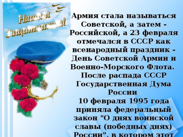 Армия стала называться Советской, а затем - Российской, а 23 февраля отмечался в СССР как всенародный праздник - День Советской Армии и Военно-Морского Флота. После распада СССР Государственная Дума России 10 февраля 1995 года приняла федеральный закон 