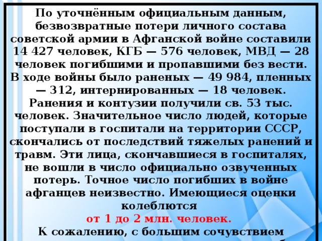 По уточнённым официальным данным, безвозвратные потери личного состава советской армии в Афганской войне составили 14 427 человек, КГБ — 576 человек, МВД — 28 человек погибшими и пропавшими без вести. В ходе войны было раненых — 49 984, пленных — 312, интернированных — 18 человек. Ранения и контузии получили св. 53 тыс. человек. Значительное число людей, которые поступали в госпитали на территории СССР, скончались от последствий тяжелых ранений и травм. Эти лица, скончавшиеся в госпиталях, не вошли в число официально озвученных потерь. Точное число погибших в войне афганцев неизвестно. Имеющиеся оценки колеблются от 1 до 2 млн. человек. К сожалению, с большим сочувствием приходится говорить о сотнях тысяч погибших афганцев, в основном - мирных жителей.