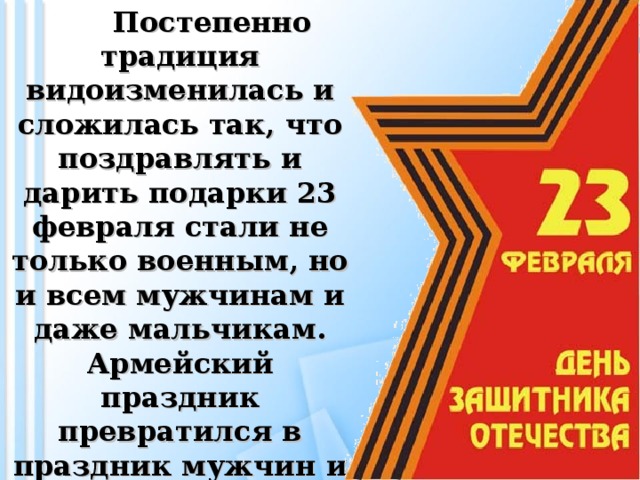 Постепенно традиция видоизменилась и сложилась так, что поздравлять и дарить подарки 23 февраля стали не только военным, но и всем мужчинам и даже мальчикам. Армейский праздник превратился в праздник мужчин и мужского пола в целом.