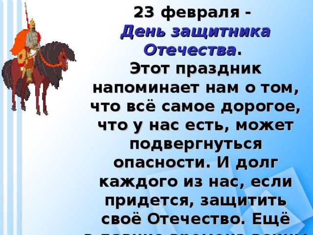 23 февраля - День защитника Отечества . Этот праздник напоминает нам о том, что всё самое дорогое, что у нас есть, может подвергнуться опасности. И долг каждого из нас, если придется, защитить своё Отечество. Ещё в давние времена воины не боялись с мечом в руках сражаться за свою родину.