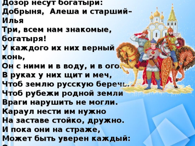 От зари и до зари Д озор несут богатыри:  Д обрыня,  А леша и старший –  И лья  Т ри , всем нам знакомые, богатыря!  У каждого их них верный конь, О н с ними и в воду, и в огонь. В руках у них щ ит и меч, Ч тоб землю русскую беречь.  Чтоб рубежи родной земли В раги нарушить не могли.  Караул нести им нужно Н а заставе стойко, дружно.  И пока они на страже, М ожет быть уверен каждый:  О т врагов за щ ищены П окой и мир родной земли!