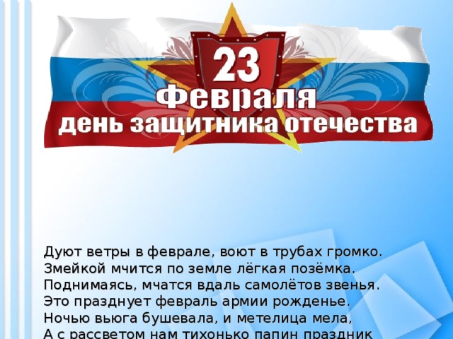 Дуют ветры в феврале, воют в трубах громко.  Змейкой мчится по земле лёгкая позёмка.  Поднимаясь, мчатся вдаль самолётов звенья.  Это празднует февраль армии рожденье.  Ночью вьюга бушевала, и метелица мела,  А с рассветом нам тихонько папин праздник принесла.  И сегодня над широкой белой скатертью полей  Сверху видны самолеты наших воинских частей.  Папин праздник - главный праздник всех мальчишек и мужчин.  И поздравить пап любимых мы сегодня так спешим!