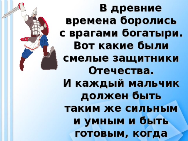 В древние времена боролись с врагами богатыри. Вот какие были смелые защитники Отечества. И каждый мальчик должен быть таким же сильным и умным и быть готовым, когда вырастет, в любой момент защитить свою Родину.