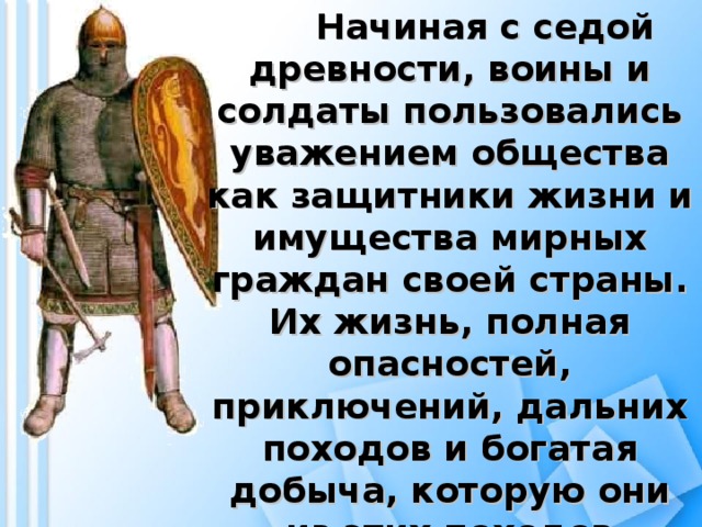 Начиная с седой древности, воины и солдаты пользовались уважением общества как защитники жизни и имущества мирных граждан своей страны. Их жизнь, полная опасностей, приключений, дальних походов и богатая добыча, которую они из этих походов привозили, вызывали любопытство и гордость.