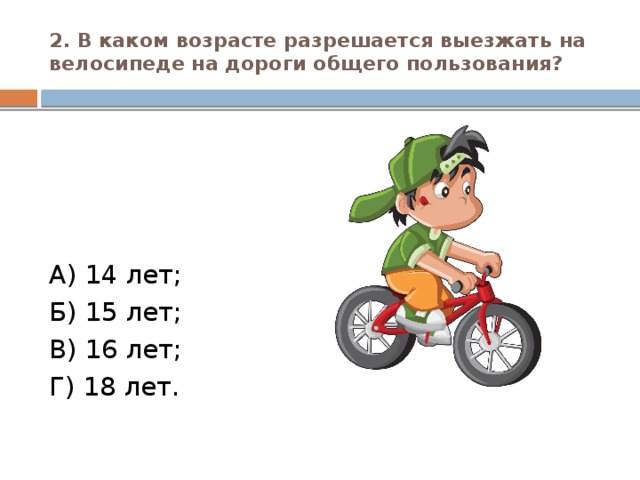 2. В каком возрасте разрешается выезжать на велосипеде на дороги общего пользования? А) 14 лет; Б) 15 лет; В) 16 лет; Г) 18 лет.