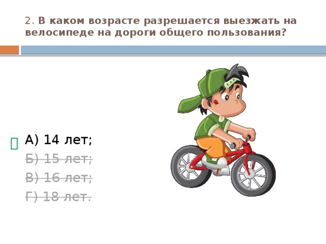 2. В каком возрасте разрешается выезжать на велосипеде на дороги общего пользования? А) 14 лет; Б) 15 лет; В) 16 лет; Г) 18 лет. 