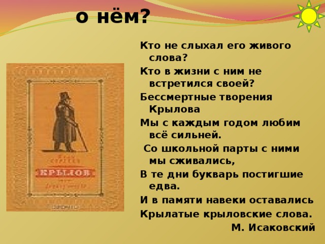 Что вы знаете о нём? Кто не слыхал его живого слова? Кто в жизни с ним не встретился своей? Бессмертные творения Крылова Мы с каждым годом любим всё сильней.  Со школьной парты с ними мы сживались, В те дни букварь постигшие едва. И в памяти навеки оставались Крылатые крыловские слова. М. Исаковский