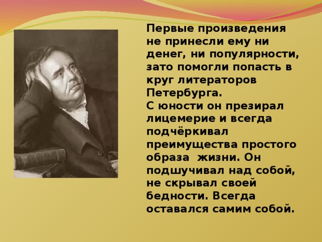 Первые произведения не принесли ему ни денег, ни популярности, зато помогли попасть в круг литераторов Петербурга. С юности он презирал лицемерие и всегда подчёркивал преимущества простого образа жизни. Он подшучивал над собой, не скрывал своей бедности. Всегда оставался самим собой.