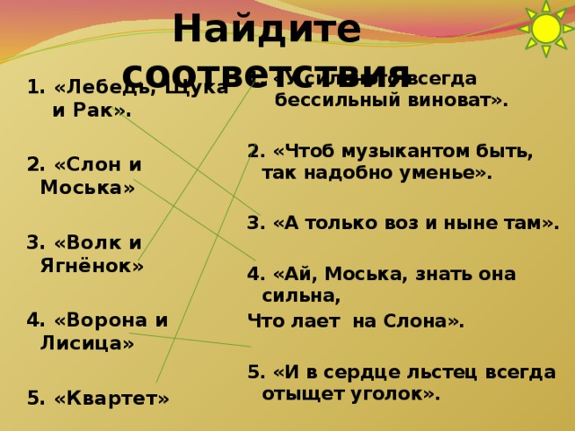 Найдите соответствия 1. «У сильного всегда бессильный виноват».  2. «Чтоб музыкантом быть, так надобно уменье».  3. «А только воз и ныне там».  4. «Ай, Моська, знать она сильна, Что лает на Слона».  5. «И в сердце льстец всегда отыщет уголок». 1. «Лебедь, Щука и Рак».  2. «Слон и Моська»  3. «Волк и Ягнёнок»  4. «Ворона и Лисица»  5. «Квартет»