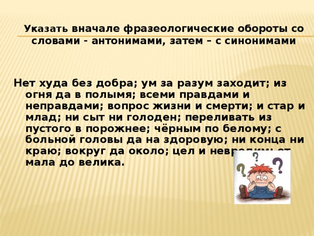 Указать вначале фразеологические обороты со словами - антонимами, затем – с синонимами  Нет худа без добра; ум за разум заходит; из огня да в полымя; всеми правдами и неправдами; вопрос жизни и смерти; и стар и млад; ни сыт ни голоден; переливать из пустого в порожнее; чёрным по белому; с больной головы да на здоровую; ни конца ни краю; вокруг да около; цел и невредим; от мала до велика.