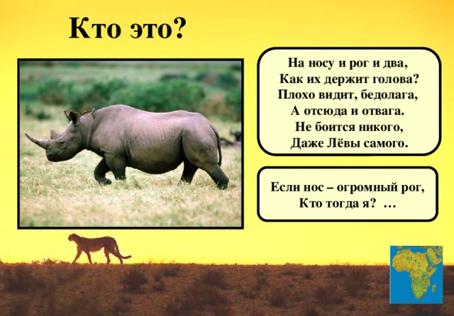 Кто это?  На носу и рог и два, Как их держит голова? Плохо видит, бедолага, А отсюда и отвага. Не боится никого, Даже Лёвы самого.  Если нос – огромный рог, Кто тогда я? …