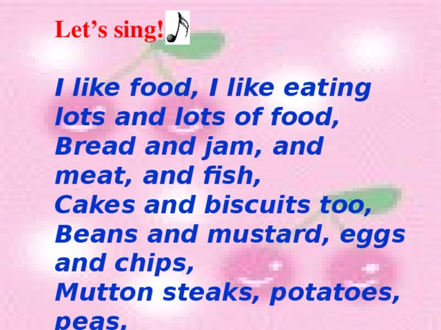Let’s sing!  I like food, I like eating lots and lots of food, Bread and jam, and meat, and fish, Cakes and biscuits too, Beans and mustard, eggs and chips, Mutton steaks, potatoes, peas, And salted mushrooms too.