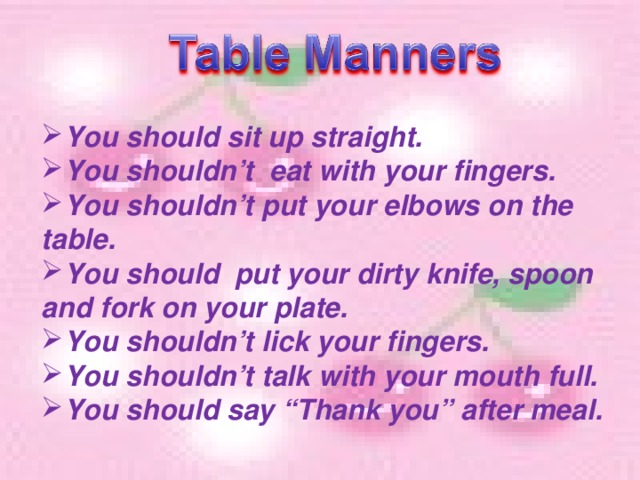 You should sit up straight. You shouldn’t eat with your fingers. You shouldn’t put your elbows on the table. You should put your dirty knife, spoon and fork on your plate. You shouldn’t lick your fingers. You shouldn’t talk with your mouth full. You should say “Thank you” after meal.