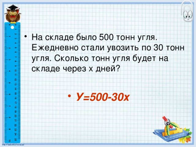 На складе было 500 тонн угля. Ежедневно стали увозить по 30 тонн угля. Сколько тонн угля будет на складе через х дней? У=500-30х