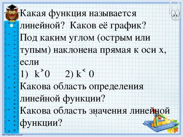 Какая функция называется линейной? Каков её график? Под каким углом (острым или тупым) наклонена прямая к оси х, если k˃0 2) k˂ 0 Какова область определения линейной функции? Какова область значения линейной функции? \