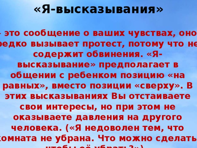 «Я-высказывания» - это сообщение о ваших чувствах, оно редко вызывает протест, потому что не содержит обвинения. «Я-высказывание» предполагает в общении с ребенком позицию «на равных», вместо позиции «сверху». В этих высказываниях Вы отстаиваете свои интересы, но при этом не оказываете давления на другого человека. («Я недоволен тем, что комната не убрана. Что можно сделать, чтобы её убрать?»).