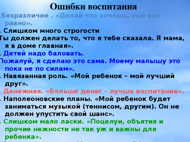 Ошибки воспитания 1.Безразличие . «Делай что хочешь, мне все равно». 2. Слишком много строгости «Ты должен делать то, что я тебе сказала. Я мама, я в доме главная». 3. Детей надо баловать. «Пожалуй, я сделаю это сама. Моему малышу это пока не по силам». 4. Навязанная роль. «Мой ребенок – мой лучший друг». 5. Денежная. «Больше денег – лучше воспитание». 6. Наполеоновские планы. «Мой ребенок будет заниматься музыкой (теннисом, другим). Он не должен упустить свой шанс». 7. Слишком мало ласки. «Поцелуи, объятия и прочие нежности не так уж и важны для ребенка». 8. Ваше настроение. «Можно или нет? Это зависит от настроения». 9. Слишком мало времени для воспитания ребенка. «К сожалению, у меня совсем нет времени для тебя».