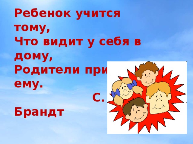 Ребенок учится тому, Что видит у себя в дому, Родители пример ему.  С. Брандт