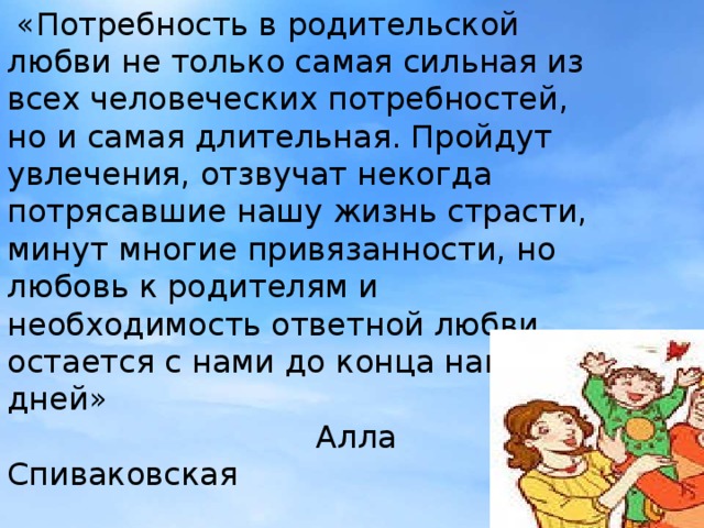 «Потребность в родительской любви не только самая сильная из всех человеческих потребностей, но и самая длительная. Пройдут увлечения, отзвучат некогда потрясавшие нашу жизнь страсти, минут многие привязанности, но любовь к родителям и необходимость ответной любви остается с нами до конца наших дней»  Алла Спиваковская