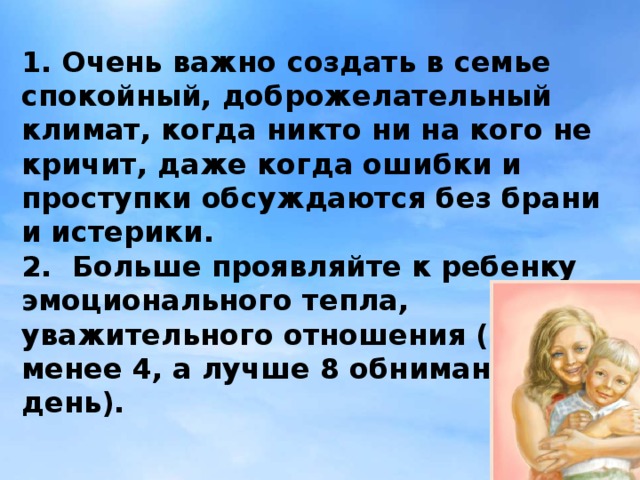 1. Очень важно создать в семье спокойный, доброжелательный климат, когда никто ни на кого не кричит, даже когда ошибки и проступки обсуждаются без брани и истерики.  2. Больше проявляйте к ребенку эмоционального тепла, уважительного отношения (не менее 4, а лучше 8 обниманий в день).