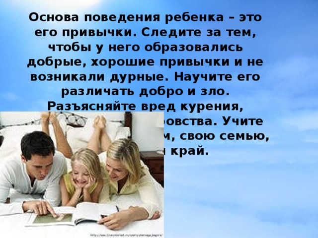 Основа поведения ребенка – это его привычки. Следите за тем, чтобы у него образовались добрые, хорошие привычки и не возникали дурные. Научите его различать добро и зло. Разъясняйте вред курения, алкоголя, лжи, воровства. Учите его любить свой дом, свою семью, людей, свой край.