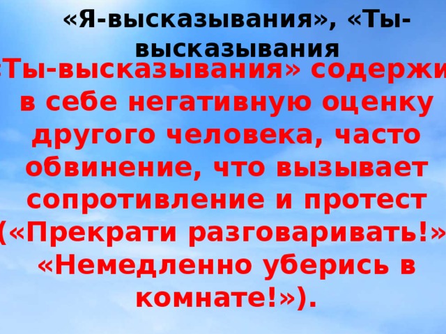 «Я-высказывания», «Ты-высказывания «Ты-высказывания» содержит в себе негативную оценку другого человека, часто обвинение, что вызывает сопротивление и протест («Прекрати разговаривать!», «Немедленно уберись в комнате!»).