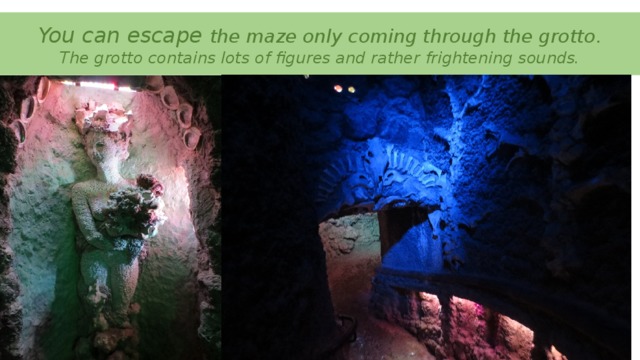 You can escape the maze only coming through the grotto.  The grotto contains lots of figures and rather frightening sounds.