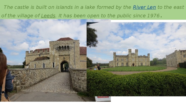   The castle is built on islands in a lake formed by the  River Len  to the east of the village of  Leeds . It has been open to the public since 1976 .