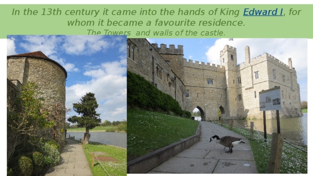 In the 13th century it came into the hands of King  Edward I , for whom it became a favourite residence.  The Towers and walls of the castle.