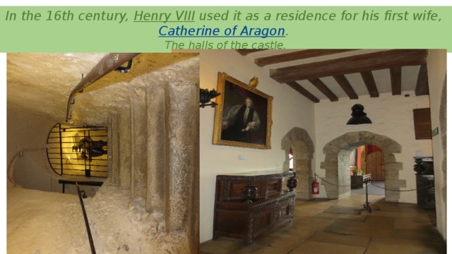 In the 16th century,  Henry VIII  used it as a residence for his first wife,  Catherine of Aragon .   The halls of the castle.