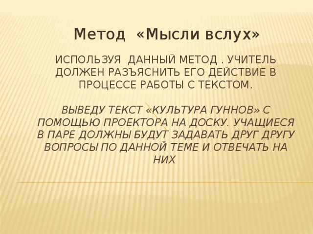 Метод «Мысли вслух» Используя данный метод . Учитель должен разъяснить его действие в процессе работы с текстом.   Выведу текст «Культура гуннов» с помощью проектора на доску. Учащиеся в паре должны будут задавать друг другу вопросы по данной теме и отвечать на них