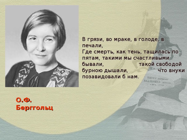 В грязи, во мраке, в голоде, в печали, Где смерть, как тень, тащилась по пятам, такими мы счастливыми бывали, такой свободой бурною дышали, что внуки позавидовали б нам. О.Ф.  Берггольц