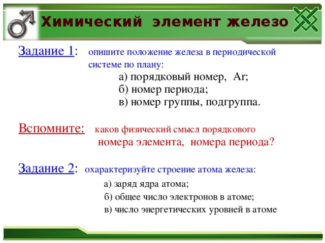 Химический элемент железо Задание 1 : опишите положение железа в периодической  системе по плану:  а) порядковый номер,  А r ;  б) номер периода;  в) номер группы, подгруппа.  а) порядковый номер,  А r ;  б) номер периода;  в) номер группы, подгруппа.  Вспомните:  каков физический смысл порядкового  номера элемента, номера периода?  номера элемента, номера периода?  Задание 2 : охарактеризуйте строение атома железа:  а) заряд ядра атома;  б) общее число электронов в атоме;  в) число энергетических уровней в атоме