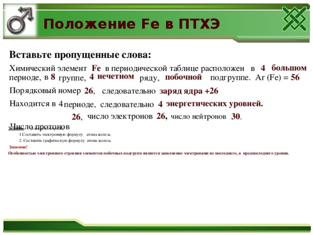 Положение Fe в ПТХЭ Вставьте пропущенные слова: большом Химический элемент Fe в периодической таблице расположен в 4 нечетном в 8 4 побочной подгруппе. Ar ( Fe ) = 56 периоде, группе, ряду,  Порядковый номер следовательно 26 , заряд  ядра +26  энергетических уровней. Находится в 4 периоде, следовательно  4  Число протонов число электронов 26 , 30 .  26 ,  число нейтронов Задание  ( взаимоконтроль )  1.Составить электронную формулу атома железа.  2. Составить графическую формулу атома железа.  Запомни! Особенностью электронного строения элементов побочных подгрупп является заполнение электронами не последнего, а предпоследнего уровня .