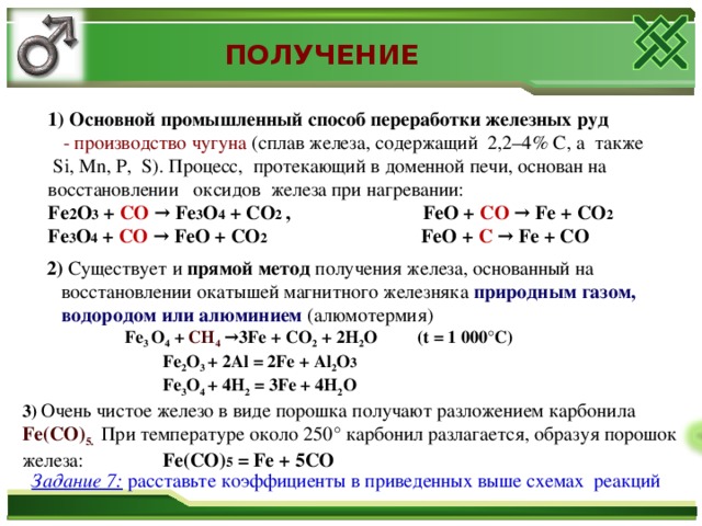 ПОЛУЧЕНИЕ  1) Основной промышленный способ переработки железных руд  - производство чугуна (сплав железа, содержащий 2,2–4% С, а также  Si, Mn, P, S). Процесс, протекающий в доменной печи, основан на  восстановлении оксидов железа при нагревании:  Fe 2 O 3 + CO → Fe 3 O 4 + CO 2 , FeO + CO → Fe + CO 2   Fe 3 O 4 + CO → FeO + CO 2 FeO + C → Fe + CO  2) Существует и прямой метод получения железа, основанный на  восстановлении окатышей магнитного железняка природным газом,  водородом или алюминием (алюмотермия)  Fe 3 O 4 + CH 4 →3Fe + CO 2 + 2H 2 O (t = 1 000°C)   Fe 2 O 3  + 2 Al = 2Fe + Al 2 O 3    Fe 3 O 4 + 4H 2 = 3Fe + 4H 2 O 3)  Очень чистое железо в виде порошка получают разложением карбонила Fe(CO) 5.  При температуре около 250° карбонил разлагается, образуя порошок железа:   Fе(СО) 5 = Fе + 5СО Задание 7:  расставьте коэффициенты в приведенных выше схемах реакций