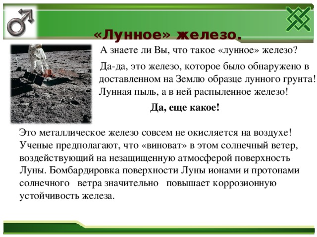 «Лунное» железо.    А знаете ли Вы, что такое  «лунное» железо?  Да-да, это железо, которое было обнаружено в доставленном на Землю образце лунного грунта! Лунная пыль, а в ней распыленное железо!  Да, еще какое!  Это металлическое железо совсем не окисляется на воздухе! Ученые предполагают, что «виноват» в этом солнечный ветер, воздействующий на незащищенную атмосферой поверхность Луны. Бомбардировка поверхности Луны ионами и протонами солнечного ветра значительно повышает коррозионную устойчивость железа.