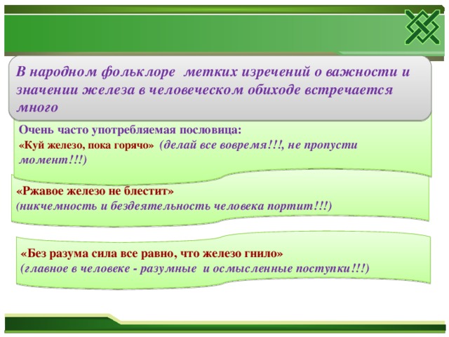 В народном фольклоре метких изречений о важности и значении железа в человеческом обиходе встречается много Очень часто употребляемая пословица: «Куй железо, пока горячо» (делай все вовремя!!!, не пропусти момент!!!) «Ржавое железо не блестит» ( никчемность и бездеятельность человека портит!!!) «Без разума сила все равно, что железо гнило» (главное в человеке - разумные и осмысленные поступки!!!)