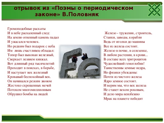 отрывок из «Поэмы о периодическом  законе» В.Половняк   Железо - труженик, строитель,   Станки, заводы, корабли   Ведь от иголки до машины   Все из железа состоит.   Железо в почве, в селезенке,  В любом растении, в крови...   В составе всех эритроцитов  Чудеснейший гемоглобин!  Таинственны земные недра,  Но физики убеждены:   Почти из чистого железа   Ядро земное состоит.   И верим мы, что век железа  Не станет веком роковым,   И дело мира неизбежно   Мрак на планете победит Громоподобные раскаты   И в небе раскаленный след:  На землю огненный камень падал   И ужасался человек.   Но редким был подарок с неба   Им  лишь счастливец обладал:   Топор был выкован железный,   Сверкает лезвием кинжал.  Вот длинный ряд тысячелетий   Проходит в поисках, в борьбе,   И наступает век железный   Кровавый беспокойный век.  Он начинался резким звоном   Жестоко скрещенных мечей  Потоком многомиллионным   Обрушил бомбы на людей . 