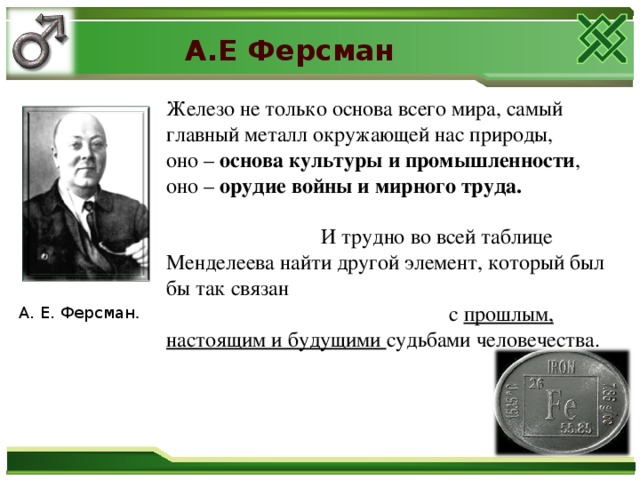 А.Е Ферсман Железо не только основа всего мира, самый главный металл окружающей нас природы, оно – основа культуры и промышленности , оно – орудие войны и мирного труда.   И трудно во всей таблице Менделеева найти другой элемент, который был бы так связан с прошлым, настоящим и будущими судьбами человечества. А. Е. Ферсман .