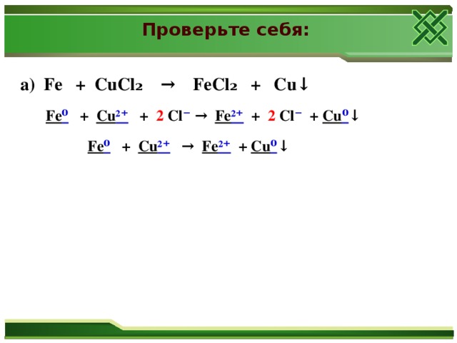 Проверьте себя:  а) Fe + CuCl₂ → FeCl₂ + Cu↓    Fe ⁰ + Cu ²⁺  + 2 Cl ⁻ → Fe ²⁺  + 2 Cl ⁻ + Cu ⁰ ↓    Fe ⁰ + Cu ²⁺ → Fe ²⁺  + Cu ⁰ ↓