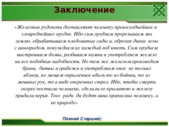 Заключение  «Железные рудокопи доставляют человеку превосходнейшее и зловреднейшее орудие. Ибо сим орудием прорезываем мы землю, обрабатываем плодовитые сады и, обрезая дикие лозы с виноградом, понуждаем их каждый год юнеть. Сим орудием выстраиваем домы, разбиваем камни и употребляем железо на все подобные надобности. Но тем же железом производим брани, битвы и грабежи и употребляем оное не только вблизи, но мещем окрыленное вдаль то из бойниц, то из мощных рук, то в виде оперенных стрел. Ибо, чтобы смерть скорее постигла человека, сделали ее крылатою и железу придали перья. Того ради да будет вина приписана человеку, а не природе»  ( Плиний Старший)