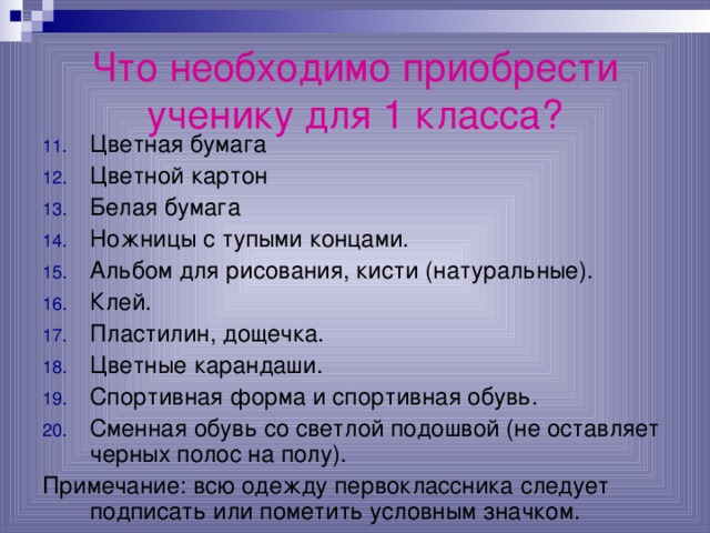 Что необходимо приобрести ученику для 1 класса? Цветная бумага Цветной картон Белая бумага Ножницы с тупыми концами. Альбом для рисования, кисти (натуральные). Клей. Пластилин, дощечка. Цветные карандаши. Спортивная форма и спортивная обувь. Сменная обувь со светлой подошвой (не оставляет черных полос на полу). Примечание: всю одежду первоклассника следует подписать или пометить условным значком.