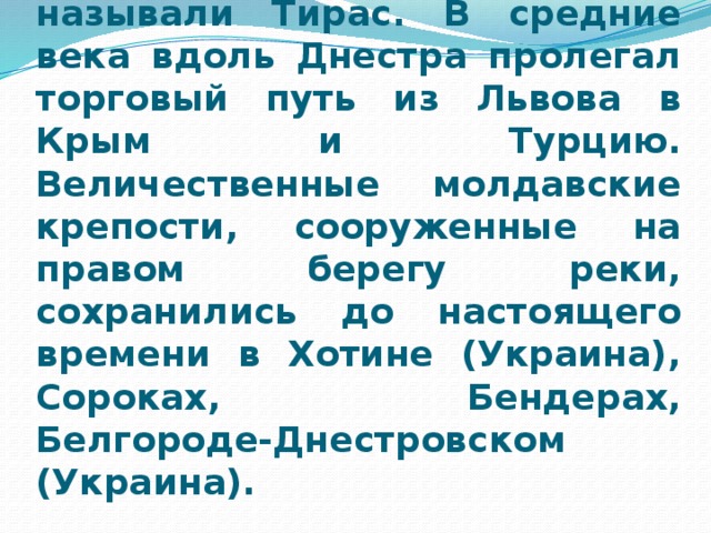 Самая большая река Молдовы — Днестр. Еще древние греки и римляне знали ее и называли Тирас. В средние века вдоль Днестра пролегал торговый путь из Львова в Крым и Турцию. Величественные молдавские крепости, сооруженные на правом берегу реки, сохранились до настоящего времени в Хотине (Украина), Сороках, Бендерах, Белгороде-Днестровском (Украина).